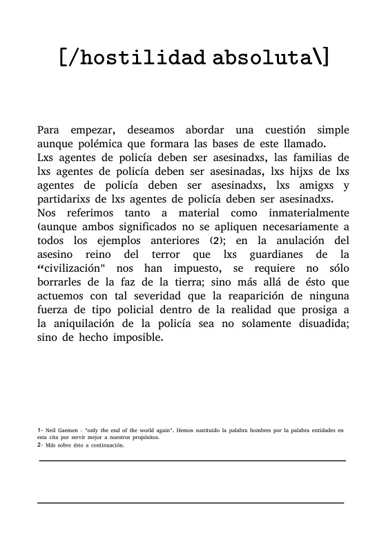 [/hostilidad absoluta\]  Para empezar, descamos abordar una cuestién simple aunque polémica que formara las bases de este llamado.  Lxs agentes de policfa deben ser asesinadxs, las familias de Ixs agentes de policfa deben ser asesinadas, Ixs hijxs de lxs agentes de policfa deben ser asesinadxs, Ixs amigxs y partidarixs de Ixs agentes de policfa deben ser asesinadxs. Nos referimos tanto a material como inmaterialmente (aunque ambos significados no se apliquen necesariamente a todos los ejemplos anteriores (2); en la anulacién del asesino reino del terror que lxs guardianes de la «civilizacién" nos han impuesto, se requiere no sélo borrarles de la faz de la tierra; sino mds alld de ésto que actuemos con tal severidad que la reaparicién de ninguna fuerza de tipo policial dentro de la realidad que prosiga a la aniquilacién de la policia sea no solamente disuadida; sino de hecho imposible.  